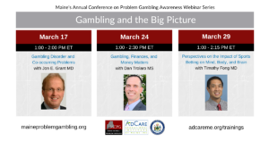 Photos of the 3 presenters and text that says 'Maine's Annual Conference on Problem Gambling Awareness Webinar Series Gambling and the Big Picture March 17 1:00 2:00 PM ET Gambling Disorder and Co-occurring Problems with Jon E. Grant MD, March 24 1:00 2:30 PM ET Gambling, Finances, and Money Matters with Dan Trolaro MS, March 29 1:00 2:15 PM ET Perspectives on the Impact of Sports Betting Mind, Body, and Brain with Timothy Fong MD maineproblemgambling.org, adepteducational.org/trainings'